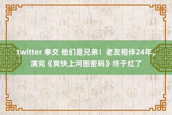 twitter 拳交 他们是兄弟！老友相伴24年，演完《爽快上河图密码》终于红了