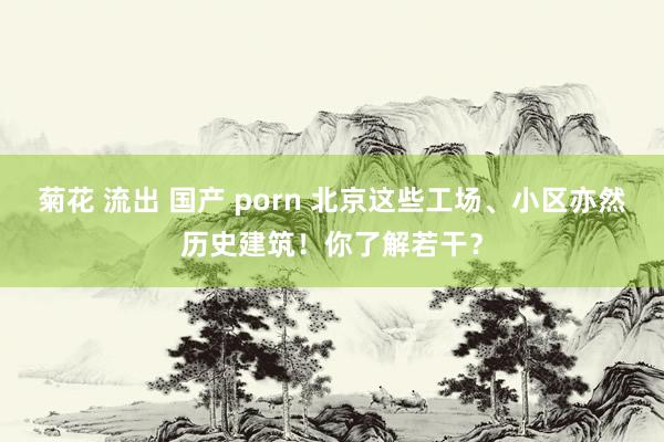 菊花 流出 国产 porn 北京这些工场、小区亦然历史建筑！你了解若干？