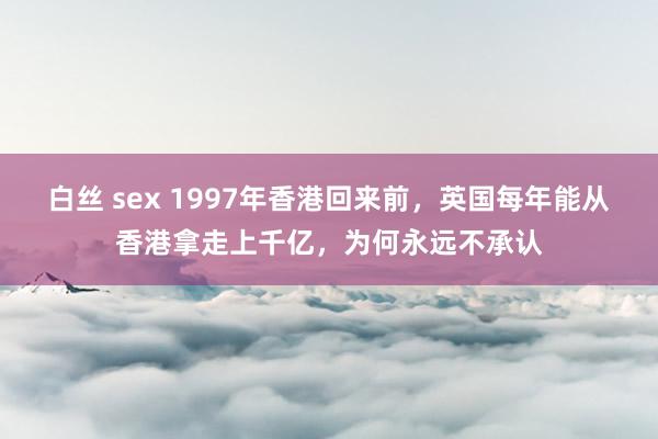 白丝 sex 1997年香港回来前，英国每年能从香港拿走上千亿，为何永远不承认