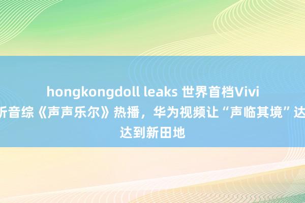 hongkongdoll leaks 世界首档Vivid菁彩视听音综《声声乐尔》热播，华为视频让“声临其境”达到新田地