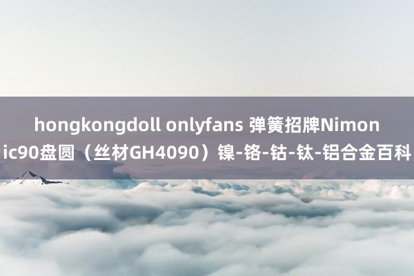 hongkongdoll onlyfans 弹簧招牌Nimonic90盘圆（丝材GH4090）镍-铬-钴-钛-铝合金百科