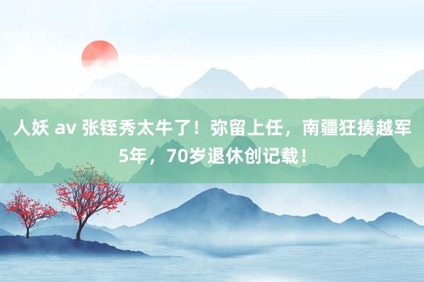 人妖 av 张铚秀太牛了！弥留上任，南疆狂揍越军5年，70岁退休创记载！