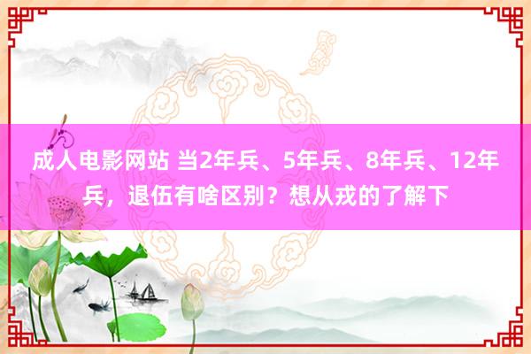 成人电影网站 当2年兵、5年兵、8年兵、12年兵，退伍有啥区别？想从戎的了解下