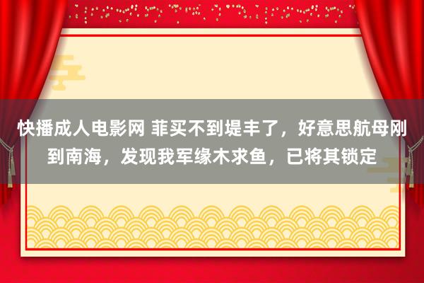 快播成人电影网 菲买不到堤丰了，好意思航母刚到南海，发现我军缘木求鱼，已将其锁定