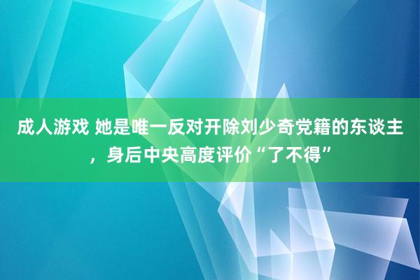 成人游戏 她是唯一反对开除刘少奇党籍的东谈主，身后中央高度评价“了不得”