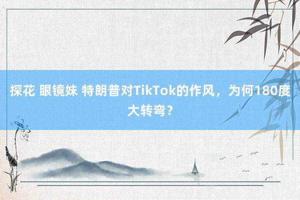 探花 眼镜妹 特朗普对TikTok的作风，为何180度大转弯？