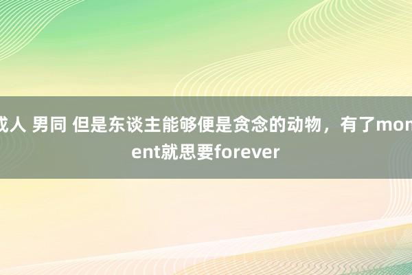 成人 男同 但是东谈主能够便是贪念的动物，有了moment就思要forever