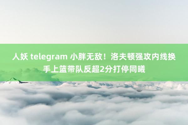 人妖 telegram 小胖无敌！洛夫顿强攻内线换手上篮带队反超2分打停同曦