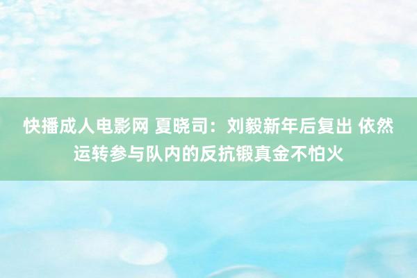 快播成人电影网 夏晓司：刘毅新年后复出 依然运转参与队内的反抗锻真金不怕火