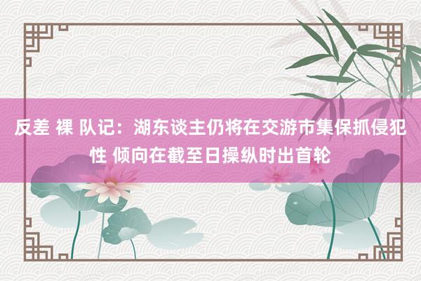 反差 裸 队记：湖东谈主仍将在交游市集保抓侵犯性 倾向在截至日操纵时出首轮