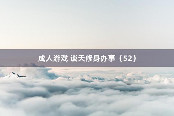 成人游戏 谈天修身办事（52）