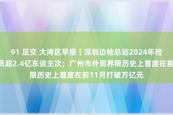 91 足交 大湾区早报｜深圳边检总站2024年检查出入境东谈主员超2.4亿东谈主次；广州市外贸界限历史上首度在前11月打破万亿元