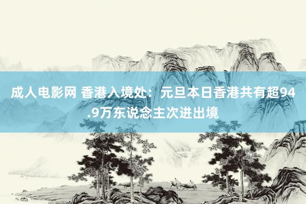 成人电影网 香港入境处：元旦本日香港共有超94.9万东说念主次进出境