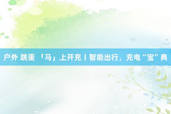 户外 跳蛋 「马」上开充丨智能出行，充电“宝”典