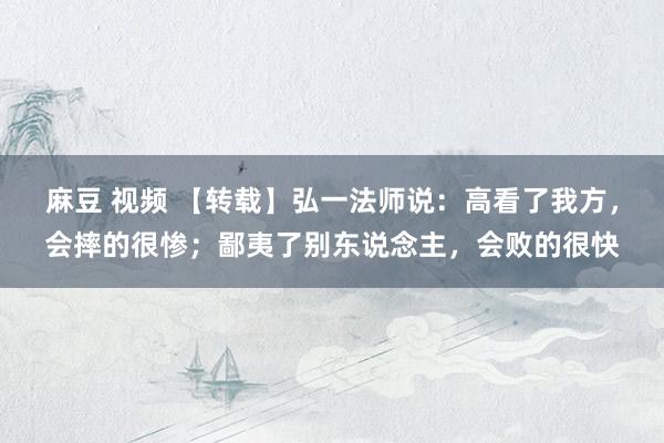 麻豆 视频 【转载】弘一法师说：高看了我方，会摔的很惨；鄙夷了别东说念主，会败的很快