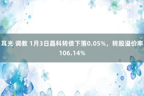 耳光 调教 1月3日晶科转债下落0.05%，转股溢价率106.14%