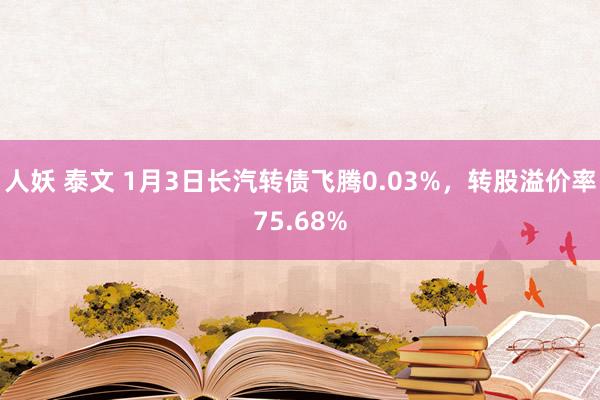 人妖 泰文 1月3日长汽转债飞腾0.03%，转股溢价率75.68%