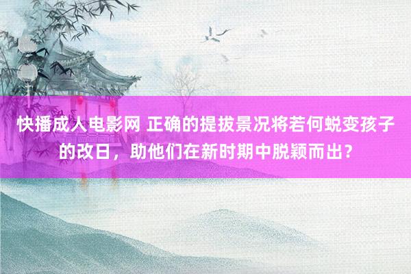 快播成人电影网 正确的提拔景况将若何蜕变孩子的改日，助他们在新时期中脱颖而出？