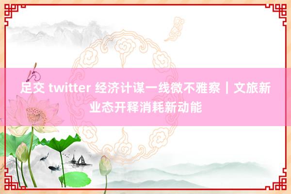 足交 twitter 经济计谋一线微不雅察｜文旅新业态开释消耗新动能