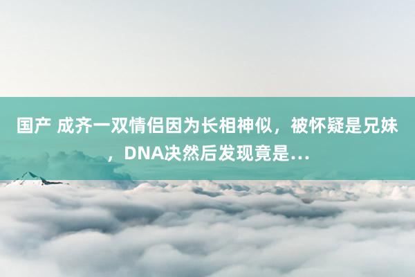 国产 成齐一双情侣因为长相神似，被怀疑是兄妹，DNA决然后发现竟是…