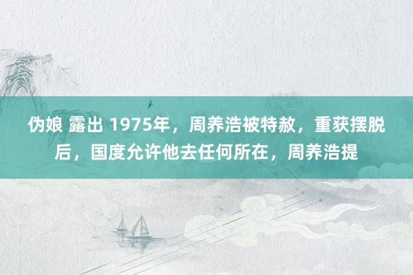 伪娘 露出 1975年，周养浩被特赦，重获摆脱后，国度允许他去任何所在，周养浩提