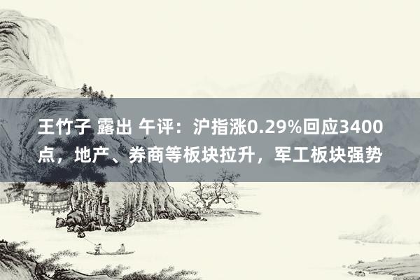 王竹子 露出 午评：沪指涨0.29%回应3400点，地产、券商等板块拉升，军工板块强势