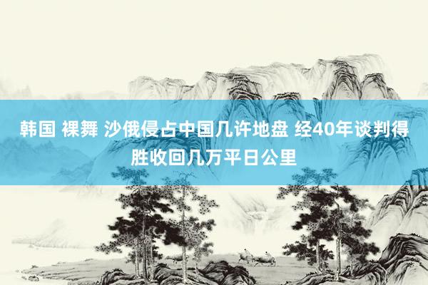 韩国 裸舞 沙俄侵占中国几许地盘 经40年谈判得胜收回几万平日公里