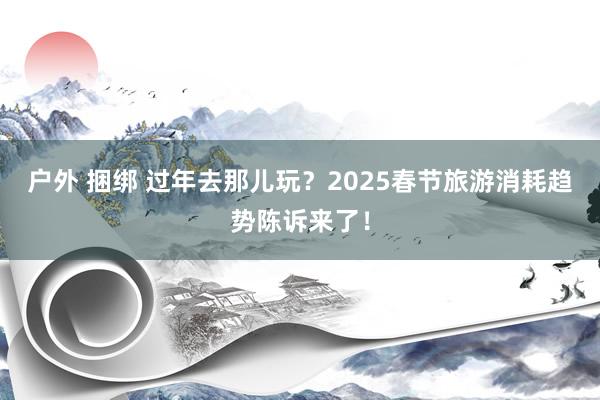 户外 捆绑 过年去那儿玩？2025春节旅游消耗趋势陈诉来了！