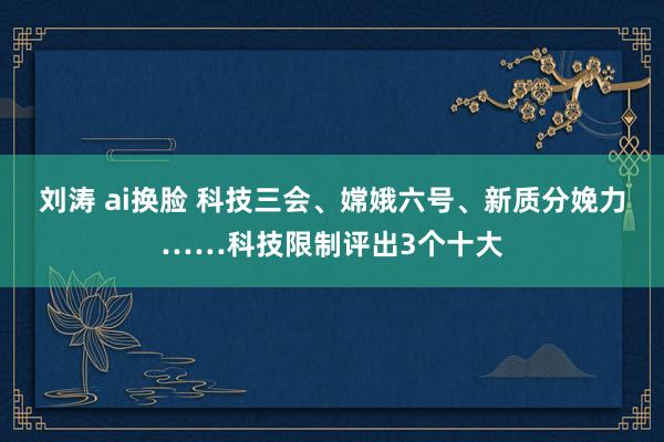 刘涛 ai换脸 科技三会、嫦娥六号、新质分娩力……科技限制评出3个十大