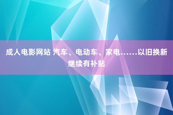 成人电影网站 汽车、电动车、家电……以旧换新继续有补贴