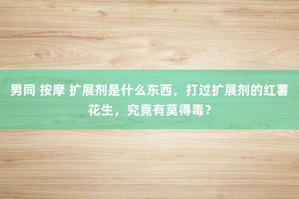 男同 按摩 扩展剂是什么东西，打过扩展剂的红薯花生，究竟有莫得毒？