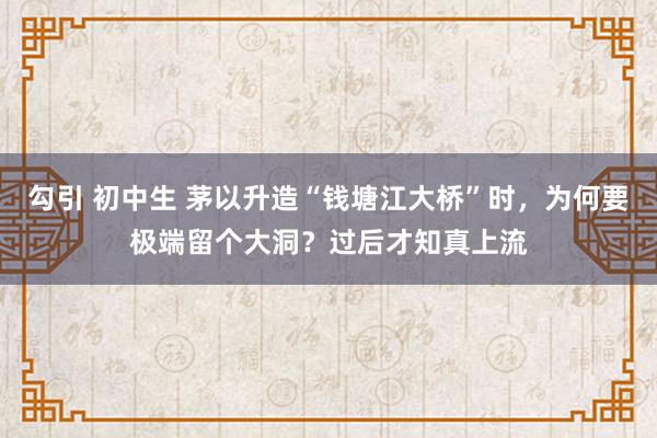 勾引 初中生 茅以升造“钱塘江大桥”时，为何要极端留个大洞？过后才知真上流