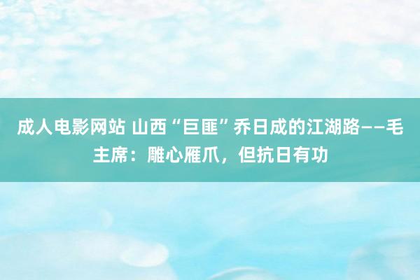 成人电影网站 山西“巨匪”乔日成的江湖路——毛主席：雕心雁爪，但抗日有功