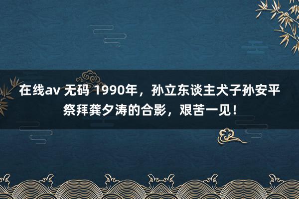 在线av 无码 1990年，孙立东谈主犬子孙安平祭拜龚夕涛的合影，艰苦一见！