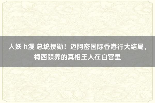 人妖 h漫 总统授勋！迈阿密国际香港行大结局，梅西颐养的真相王人在白宫里