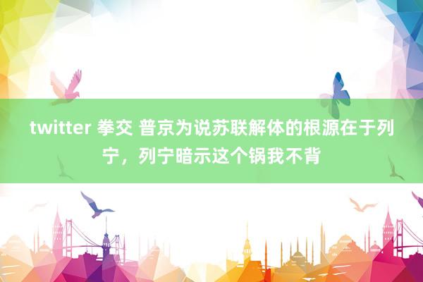 twitter 拳交 普京为说苏联解体的根源在于列宁，列宁暗示这个锅我不背