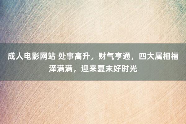 成人电影网站 处事高升，财气亨通，四大属相福泽满满，迎来夏末好时光