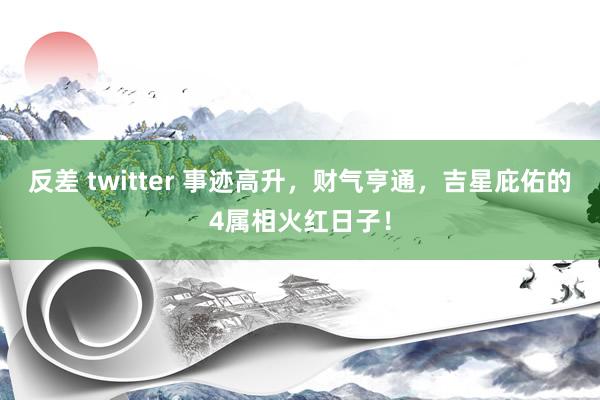 反差 twitter 事迹高升，财气亨通，吉星庇佑的4属相火红日子！