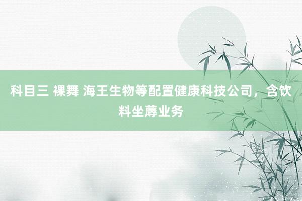 科目三 裸舞 海王生物等配置健康科技公司，含饮料坐蓐业务