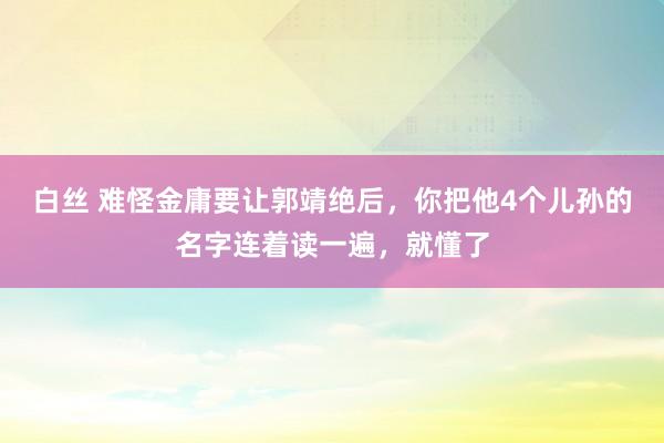 白丝 难怪金庸要让郭靖绝后，你把他4个儿孙的名字连着读一遍，就懂了