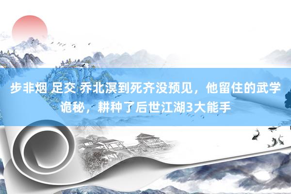 步非烟 足交 乔北溟到死齐没预见，他留住的武学诡秘，耕种了后世江湖3大能手