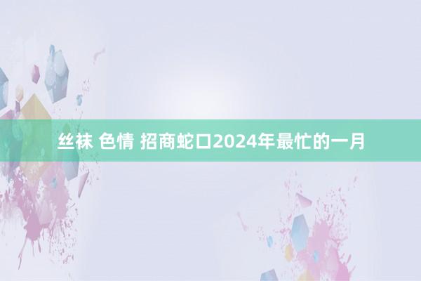 丝袜 色情 招商蛇口2024年最忙的一月