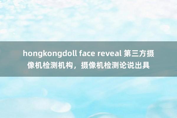 hongkongdoll face reveal 第三方摄像机检测机构，摄像机检测论说出具