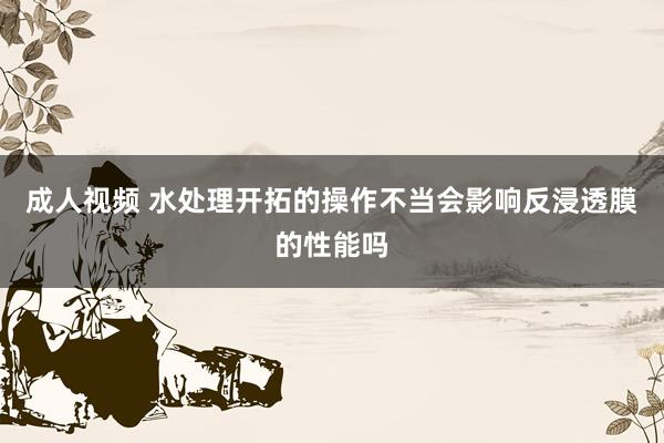 成人视频 水处理开拓的操作不当会影响反浸透膜的性能吗