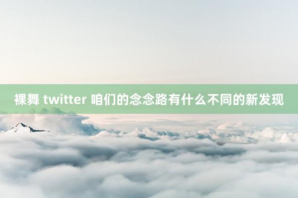 裸舞 twitter 咱们的念念路有什么不同的新发现