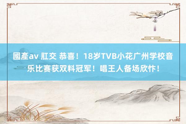 國產av 肛交 恭喜！18岁TVB小花广州学校音乐比赛获双料冠军！唱王人备场欣忭！