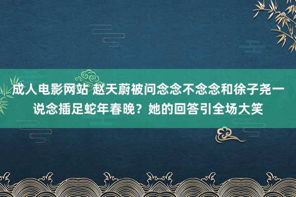 成人电影网站 赵天蔚被问念念不念念和徐子尧一说念插足蛇年春晚？她的回答引全场大笑