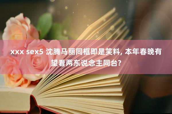 xxx sex5 沈腾马丽同框即是笑料， 本年春晚有望看两东说念主同台?