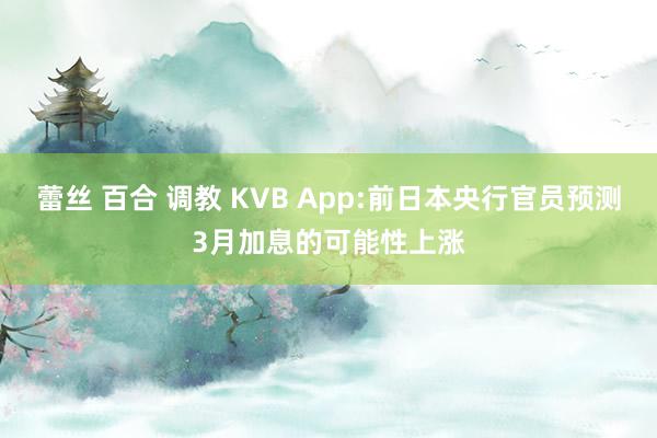 蕾丝 百合 调教 KVB App:前日本央行官员预测3月加息的可能性上涨