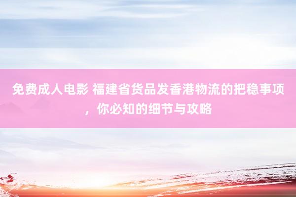 免费成人电影 福建省货品发香港物流的把稳事项，你必知的细节与攻略